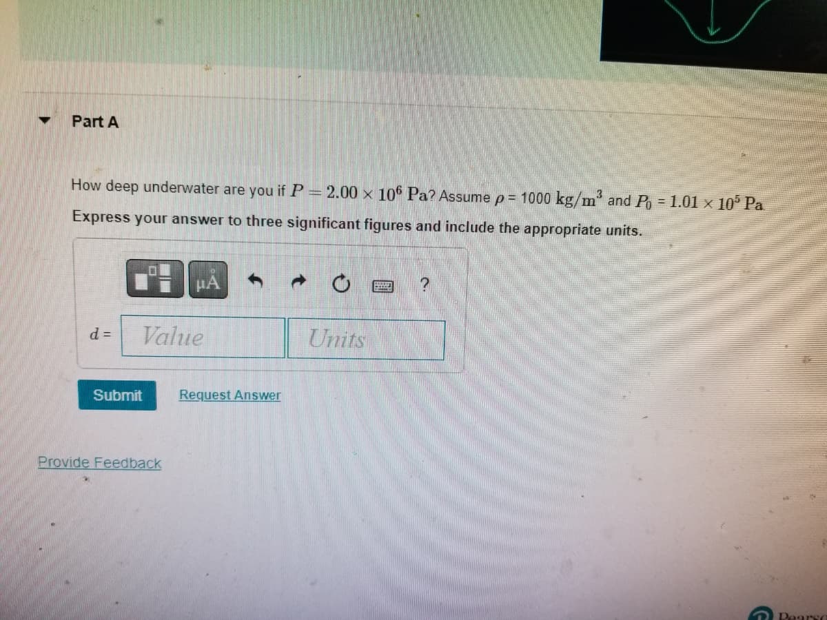 ▼
Part A
How deep underwater are you if P = 2.00 × 106 Pa? Assume p= 1000 kg/m³ and P = 1.01 × 10³ Pa.
Express your answer to three significant figures and include the appropriate units.
d =
Value
Submit
Provide Feedback
Request Answer
Units
?
G
Pearso