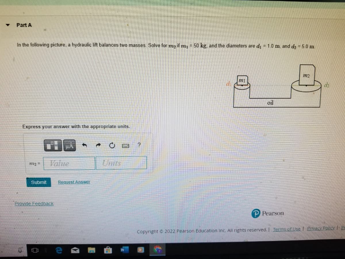 ▼
Part A
In the following picture, a hydraulic lift balances two masses. Solve for me if m₁ = 50 kg, and the diameters are d₁ = 1.0 m, and d₂ = 5.0 m.
Express your answer with the appropriate units.
m₂ =
μA
Value
Submit Request Answer
Provide Feedback
0
M
Units
m1
oil
Pearson
m2
dh
Copyright © 2022 Pearson Education Inc. All rights reserved. | Terms of Use | Privacy Policy | Pe