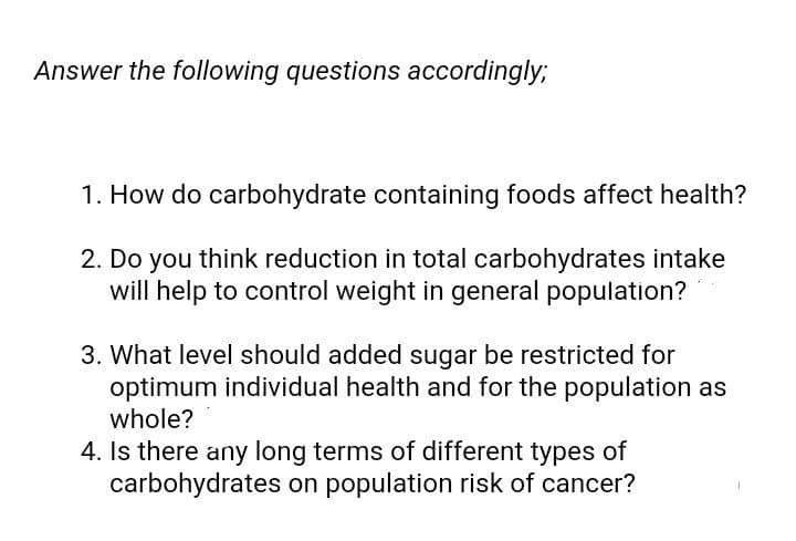 Answer the following questions accordingly;
1. How do carbohydrate containing foods affect health?
2. Do you think reduction in total carbohydrates intake
will help to control weight in general population?
3. What level should added sugar be restricted for
optimum individual health and for the population as
whole?
4. Is there any long terms of different types of
carbohydrates on population risk of cancer?
