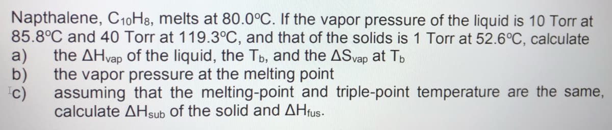 Napthalene, C10H8, melts at 80.0°C. If the vapor pressure of the liquid is 10 Torr at
85.8°C and 40 Torr at 119.3°C, and that of the solids is 1 Torr at 52.6°C, calculate
a)
the AHvap of the liquid, the Tb, and the ASvap at Tb
b)
the vapor pressure at the melting point
assuming that the melting-point and triple-point temperature are the same,
'c)
calculate AHsub of the solid and AHfus.
