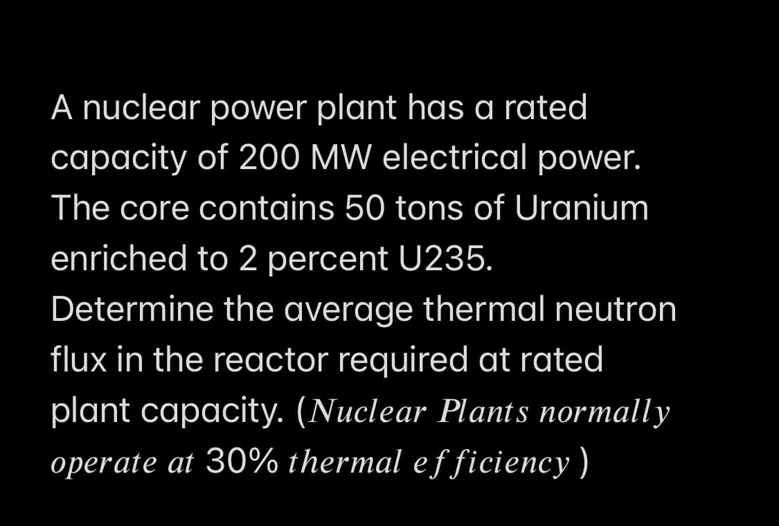 A nuclear power plant has a rated
capacity of 200 MW electrical power.
The core contains 50 tons of Uranium
enriched to 2 percent U235.
Determine the average thermal neutron
flux in the reactor required at rated
plant capacity. (Nuclear Plants normally
operate at 30% thermal efficiency)
