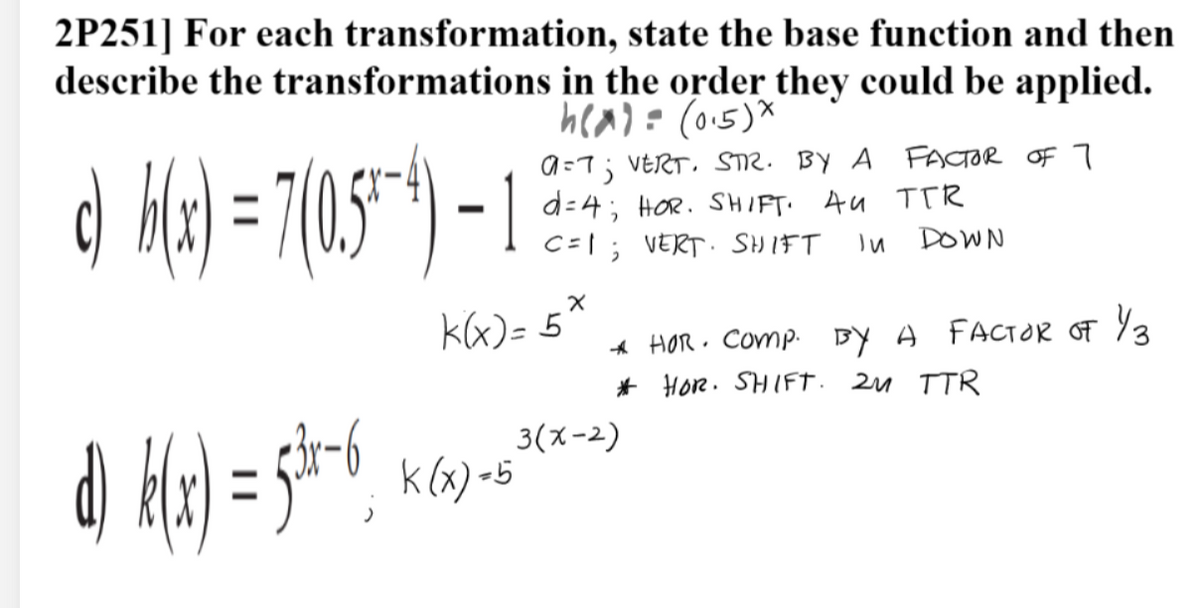 2P251] For each transformation, state the base function and then
describe the transformations in the order they could be applied.
hea)= (0.5)*
d May)=7(05"*) 1
a=7; VERT, STR. BY A FACTOR OF 7
d=4; HOR. SHIFT. AU TTR
C=1; VERT. SHIFT
DOWN
kx)= 5'
A HOR · Comp. BY A FACTOR OF %3
* Hor. SHIFT. 2u TTR
3(ズー2)
k (x) -5
ニ
