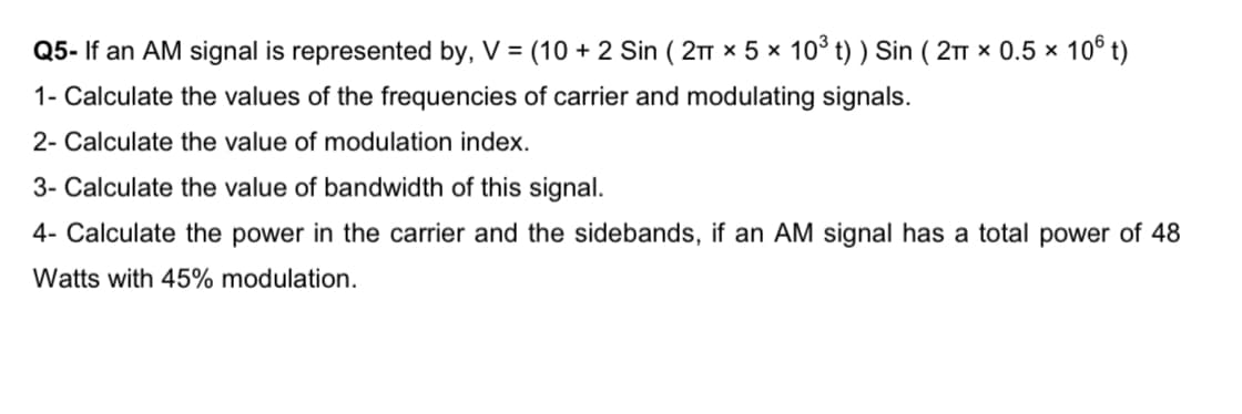 Q5- If an AM signal is represented by, V = (10 + 2 Sin ( 21 x 5 x 10° t) ) Sin ( 2T x 0.5 x 10° t)
1- Calculate the values of the frequencies of carrier and modulating signals.
2- Calculate the value of modulation index.
3- Calculate the value of bandwidth of this signal.
4- Calculate the power in the carrier and the sidebands, if an AM signal has a total power of 48
Watts with 45% modulation.
