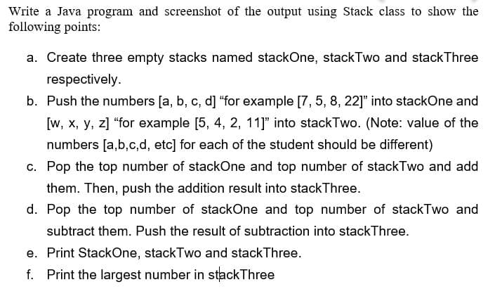 Write a Java program and screenshot of the output using Stack class to show the
following points:
a. Create three empty stacks named stackOne, stackTwo and stack Three
respectively.
b. Push the numbers [a, b, c, d] "for example [7, 5, 8, 22]" into stackOne and
[w, x, y, z] "for example [5, 4, 2, 11]" into stackTwo. (Note: value of the
numbers [a,b,c,d, etc] for each of the student should be different)
c. Pop the top number of stackOne and top number of stackTwo and add
them. Then, push the addition result into stackThree.
d. Pop the top number of stackOne and top number of stackTwo and
subtract them. Push the result of subtraction into stack Three.
e. Print StackOne, stackTwo and stackThree.
f. Print the largest number in stackThree