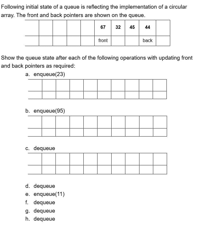 Following initial state of a queue is reflecting the implementation of a circular
array. The front and back pointers are shown on the queue.
b. enqueue(95)
c. dequeue
front
Show the queue state after each of the following operations with updating front
and back pointers as required:
a. enqueue(23)
d. dequeue
e. enqueue(11)
f. dequeue
g. dequeue
h. dequeue
44
back