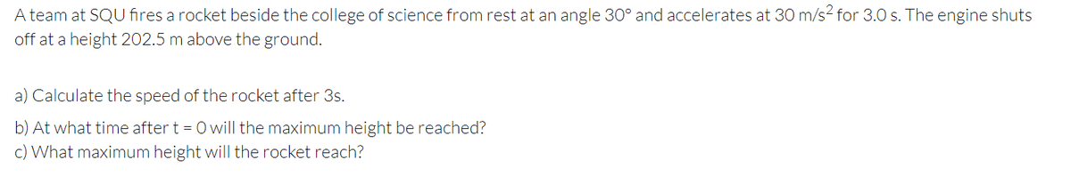 A team at SQU fires a rocket beside the college of science from rest at an angle 30° and accelerates at 30 m/s2 for 3.0 s. The engine shuts
off at a height 202.5 m above the ground.
a) Calculate the speed of the rocket after 3s.
b) At what time after t = 0 will the maximum height be reached?
c) What maximum height will the rocket reach?
