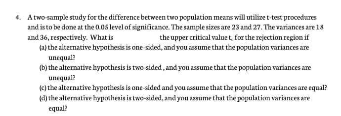 4. A two-sample study for the difference between two population means will utilize t-test procedures
and is to be done at the 0.05 level of significance. The sample sizes are 23 and 27. The variances are 18
and 36, respectively. What is
(a) the alternative hypothesis is one-sided, and you assume that the population variances are
the upper critical value t, for the rejection region if
unequal?
(b) the alternative hypothesis is two-sided, and you assume that the population variances are
unequal?
(c) the alternative hypothesis is one-sided and you assume that the population variances are equal?
(d) the alternative hypothesis is two-sided, and you assume that the population variances are
equal?

