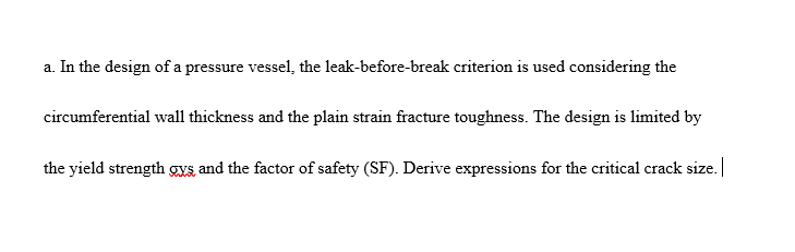 a. In the design of a pressure vessel, the leak-before-break criterion is used considering the
circumferential wall thickness and the plain strain fracture toughness. The design is limited by
the yield strength gys and the factor of safety (SF). Derive expressions for the critical crack size.|
