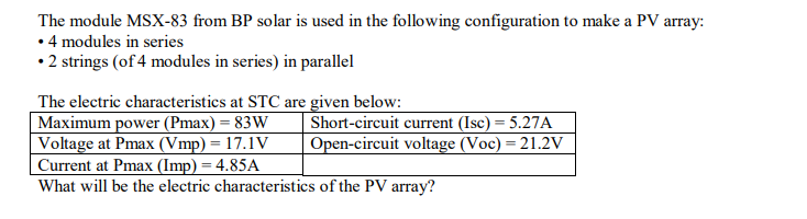 The module MSX-83 from BP solar is used in the following configuration to make a PV array:
• 4 modules in series
• 2 strings (of 4 modules in series) in parallel
The electric characteristics at STC are given below:
Maximum power (Pmax) = 83W
Voltage at Pmax (Vmp) = 17.1V
Current at Pmax (Imp) = 4.85A
What will be the electric characteristics of the PV array?
Short-circuit current (Isc) = 5.27A
Open-circuit voltage (Voc) = 21.2V
