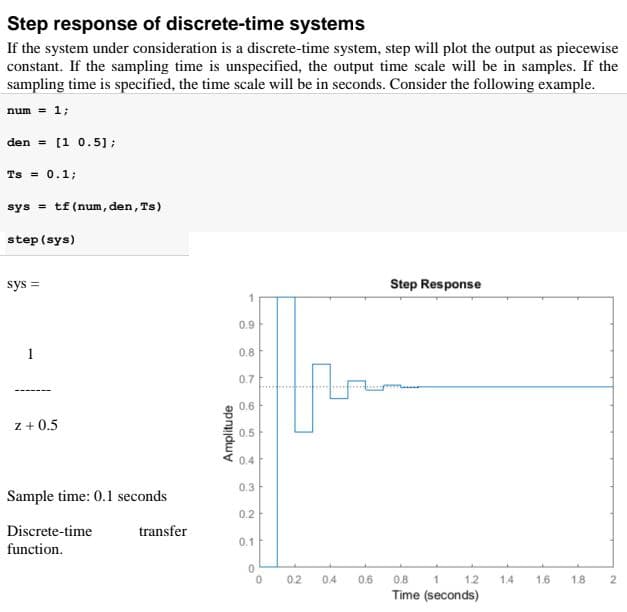 Step response of discrete-time systems
If the system under consideration is a discrete-time system, step will plot the output as piecewise
constant. If the sampling time is unspecified, the output time scale will be in samples. If the
sampling time is specified, the time scale will be in seconds. Consider the following example.
num = 1;
den = [1 0.5];
Ts = 0.1;
sys = tf (num, den, Ts)
step (sys)
sys =
Step Response
0.9
1
0.8
0.7
0.6
z + 0.5
0.5
0.4
0.3
Sample time: 0.1 seconds
0.2
Discrete-time
transfer
0.1
function.
0.2
0.4
0.6
0.8
1.2
1.4
1.6
1.8
Time (seconds)
Amplitude
1.
