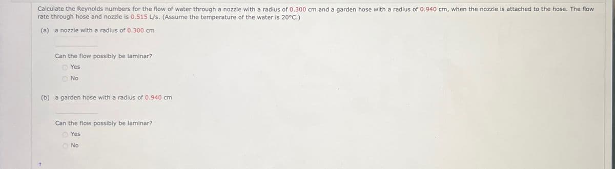 Calculate the Reynolds numbers for the flow of water through a nozzle with a radius of 0.300 cm and a garden hose with a radius of 0.940 cm, when the nozzle is attached to the hose. The flow
rate through hose and nozzle is 0.515 L/s. (Assume the temperature of the water is 20°C.)
(a) a nozzle with a radius of 0.300 cm
+
Can the flow possibly be laminar?
Yes
No
(b) a garden hose with a radius of 0.940 cm
Can the flow possibly be laminar?
Yes
No