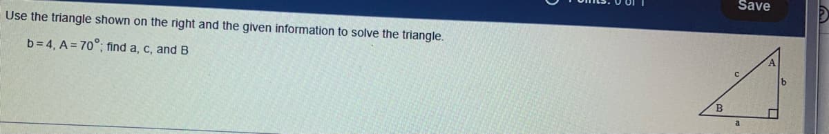 Use the triangle shown on the right and the given information to solve the triangle.
b=4, A=70°; find a, c, and B
B
Save
a
lb
2