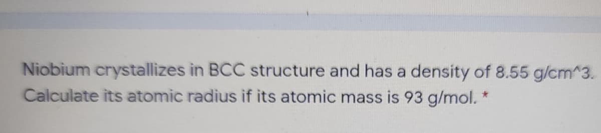 Niobium crystallizes in BCC structure and has a density of 8.55 g/cm^3.
Calculate its atomic radius if its atomic mass is 93 g/mol. *
