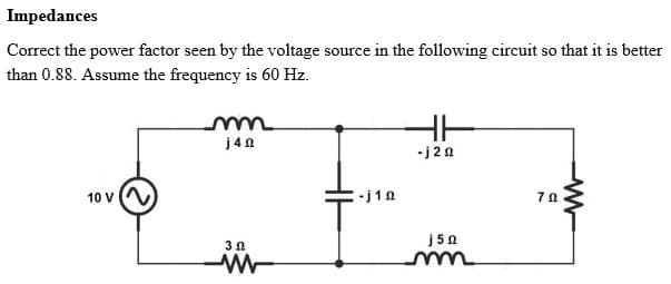 Impedances
Correct the power factor seen by the voltage source in the following circuit so that it is better
than 0.88. Assume the frequency is 60 Hz.
HH
j40
10 V
-j12
3 Ω
ww
-j2º
j5Q
70
ww