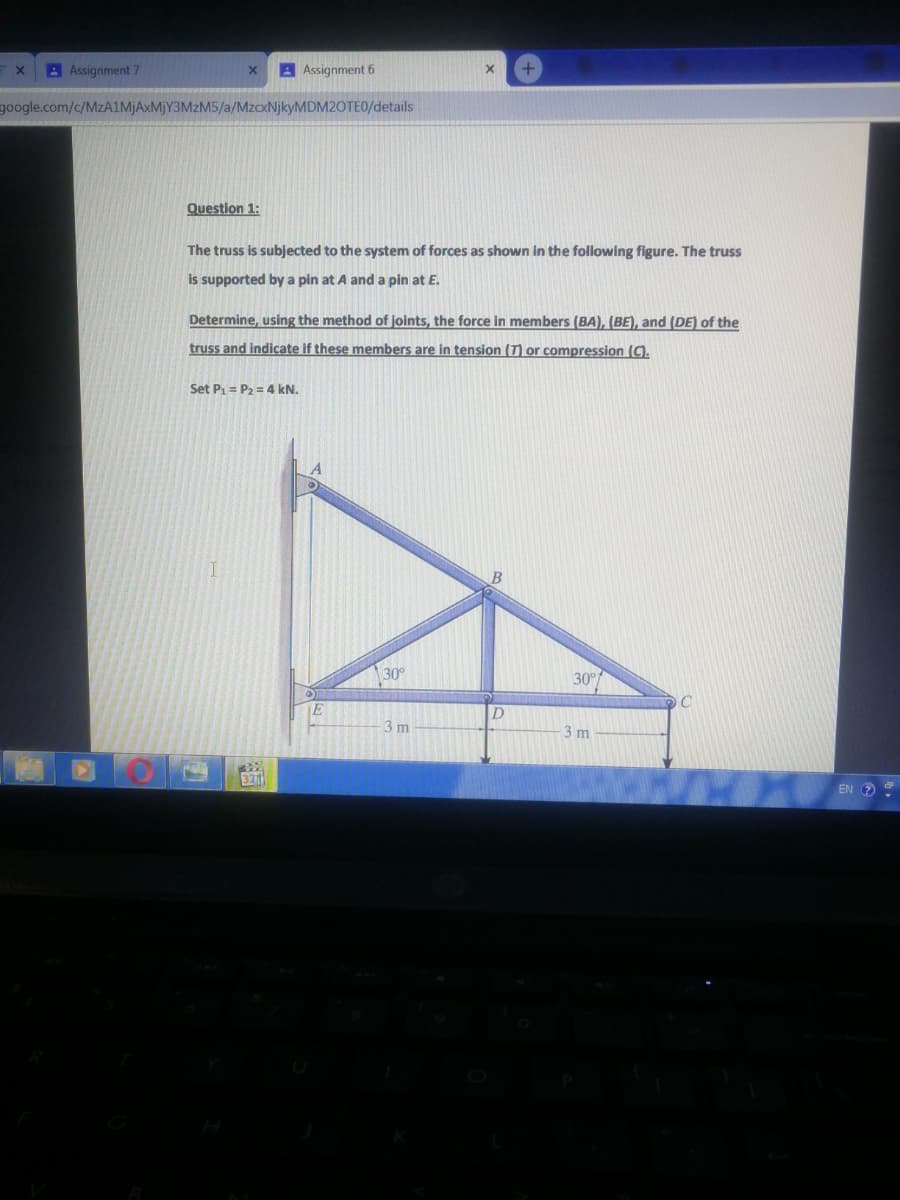 A Assignment 7
A Assignment 6
google.com/c/MZA1MJAXMJY3MZM5/a/MZCXNJKYMDM20TE0/details
Question 1:
The truss is subjected to the system of forces as shown in the following figure. The truss
is supported by a pin at A and a pin at E.
Determine, using the method of joints, the force in members (BA), (BE), and (DE) of the
truss and indicate if these members are in tension (T) or compression (C).
Set P1 = P2 = 4 kN.
30°
30°
E
3 m
3 m
321
EN O
