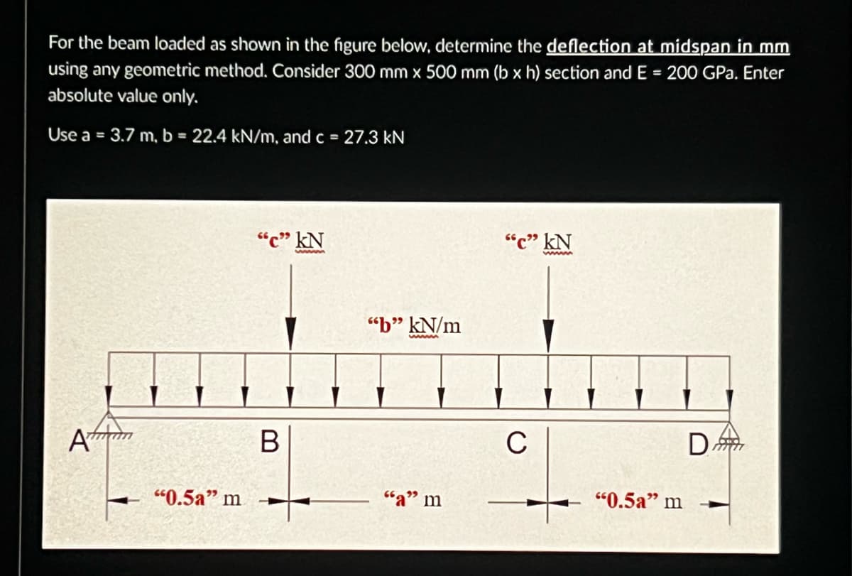 For the beam loaded as shown in the figure below, determine the deflection at midspan in mm
using any geometric method. Consider 300 mm x 500 mm (b x h) section and E = 200 GPa. Enter
absolute value only.
Use a = 3.7 m, b = 22.4 kN/m, and c = 27.3 kN
Amun
"0.5a" m
"c" kN
B
"b" kN/m
wwwww
"a" m
"C" KN
C
"0.5a" m
D