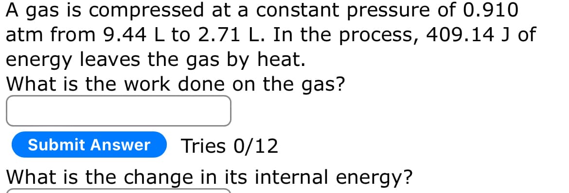 A gas is compressed at a constant pressure of 0.910
atm from 9.44 L to 2.71 L. In the process, 409.14 J of
energy leaves the gas by heat.
What is the work done on the gas?
Submit Answer
Tries 0/12
What is the change in its internal energy?