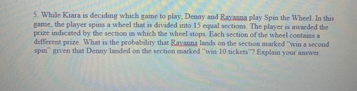 5. While Kiara is deciding which game to play, Denny and Rayanna play Spin the Wheel. In this
game, the player spins a wheel that is divided into 15 equal sections. The player is awarded the
prize indicated by the section in which the wheel stops. Each section of the wheel contains a
different prize. What is the probability that Ravanna lands on the section marked "win a second
spin" given that Denny landed on the section marked "win 10 tickets"? Explain your answer.
