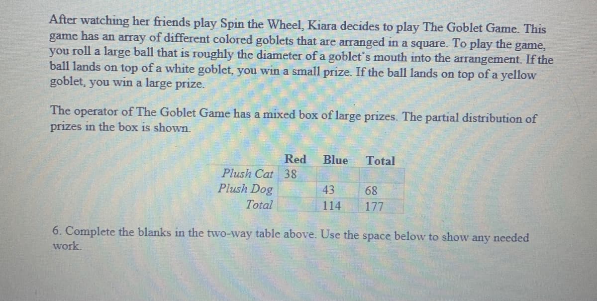 After watching her friends play Spin the Wheel, Kiara decides to play The Goblet Game. This
game has an array of different colored goblets that are arranged in a square. To play the game,
you roll a large ball that is roughly the diameter of a goblet's mouth into the arrangement. If the
ball lands on top of a white goblet, you win a small prize. If the ball lands on top ofa yellow
goblet, you win a large prize.
The operator of The Goblet Game has a mixed box of large prizes. The partial distribution of
prizes in the box is shown.
Red
Blue
Total
Plush Cat 38
Plush Dog
43
68
Total
114
177
6. Complete the blanks in the two-way table above. Use the space below to show any needed
work.
