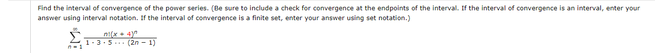 Find the interval of convergence of the power series. (Be sure to include a check for convergence at the endpoints of the interval. If the interval of convergence is an interval, enter your
answer using interval notation. If the interval of convergence is a finite set, enter your answer using set notation.)
n!(x + 4)"
1.3:5... (2n – 1)
n = 1
