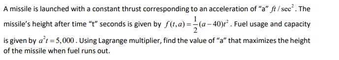 A missile is launched with a constant thrust corresponding to an acceleration of "a" ft / sec?. The
1
missile's height after time "t" seconds is given by f(t,a) =(a– 40)r² . Fuel usage and capacity
is given by a’t = 5,000. Using Lagrange multiplier, find the value of "a" that maximizes the height
of the missile when fuel runs out.
