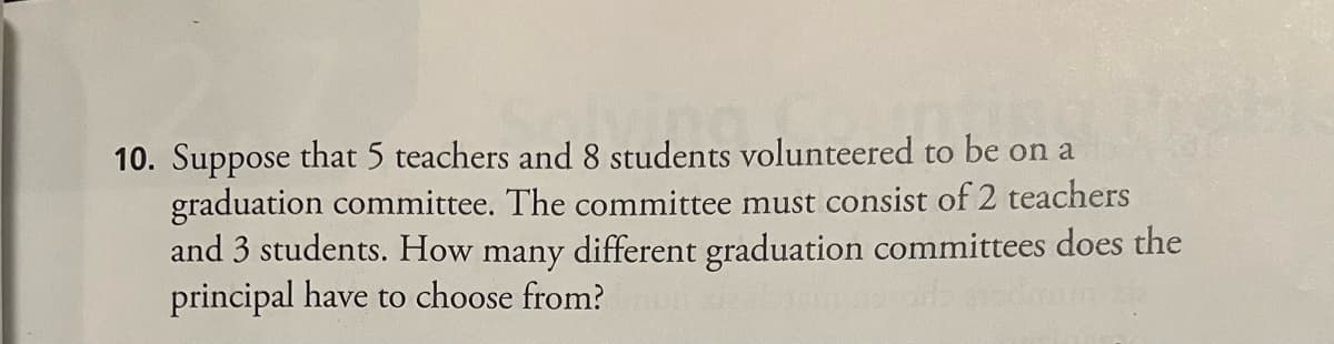 10. Suppose that 5 teachers and 8 students volunteered to be on a
graduation committee. The committee must consist of 2 teachers
and 3 students. How many different graduation committees does the
principal have to choose from?