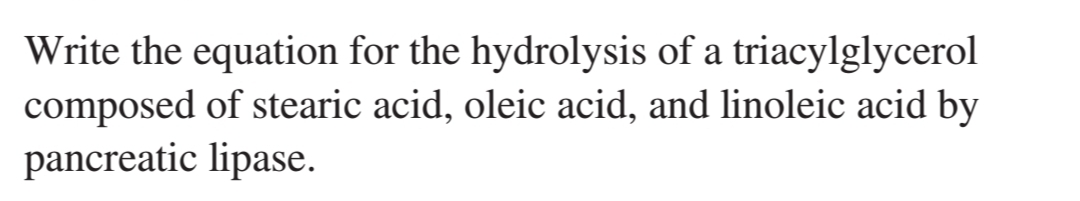 Write the equation for the hydrolysis of a triacylglycerol
composed of stearic acid, oleic acid, and linoleic acid by
pancreatic lipase.
