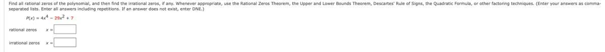 Find all rational zeros of the polynomial, and then find the irrational zeros, if any. Whenever appropriate, use the Rational Zeros Theorem, the Upper and Lower Bounds Theorem, Descartes' Rule of Signs, the Quadratic Formula, or other factoring techniques. (Enter your answers as comma-
separated lists. Enter all answers including repetitions. If an answer does not exist, enter DNE.)
P(x) = 4x4 – 29x2 + 7
rational zeros
X =
irrational zeros
X =
