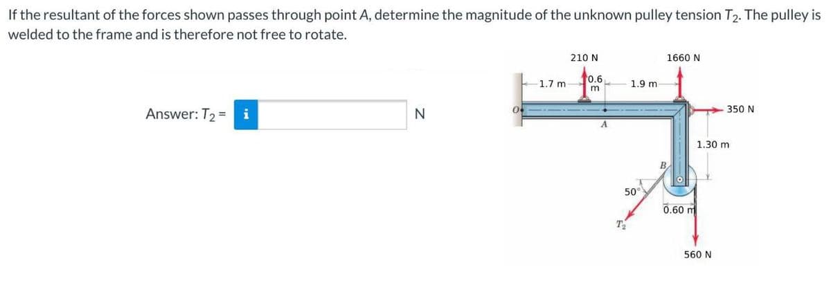 If the resultant of the forces shown passes through point A, determine the magnitude of the unknown pulley tension T2. The pulley is
welded to the frame and is therefore not free to rotate.
210 N
1660 N
0.6
1.7 m
1.9 m
350 N
Answer: T2 =
i
N
A
1.30 m
50
0.60 m
560 N
