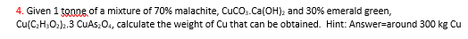 4. Given 1 tonne of a mixture of 70% malachite, CUCO,.Ca(OH); and 30% emerald green,
Cu(C,H,O;)».3 CuAs;0., calculate the weight of Cu that can be obtained. Hint: Answer-around 300 kg Cu
