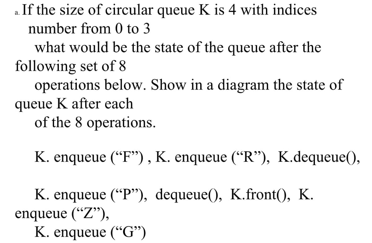 a. If the size of circular queue K is 4 with indices
number from 0 to 3
what would be the state of the queue after the
following set of 8
operations below. Show in a diagram the state of
queue K after each
of the 8 operations.
K. enqueue (“F") , K. enqueue (“R"), K.dequeue(),
K. enqueue (“P"), dequeue(), K.front(), K.
enqueue (“Z"),
K. enqueue (“G")
