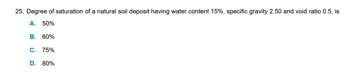 25. Degree of saturation of a natural soil deposit having water content 15%, specific gravity 2.50 and void ratio 0.5, is
A. 50%
B. 60%
C. 75%
D. 80%