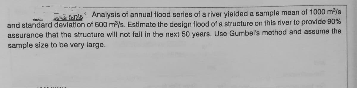 Fot
hefs Analysis of annual flood series of a river yielded a sample mean of 1000 m³/s
and standard deviation of 600 m³/s. Estimate the design flood of a structure on this river to provide 90%
assurance that the structure will not fail in the next 50 years. Use Gumbel's method and assume the
sample size to be very large.