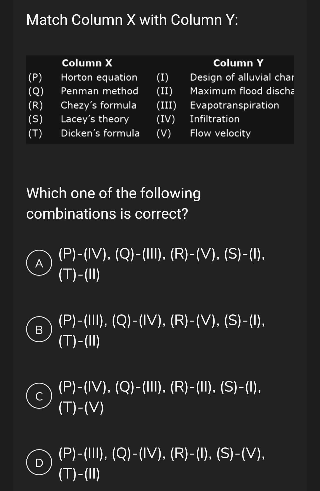 Match Column X with Column Y:
Column X
(P)
(Q)
Horton equation (I)
Penman method (II)
(R) Chezy's formula
Lacey's theory
(III)
(S)
(IV) Infiltration
(T) Dicken's formula (V) Flow velocity
Which one of the following
combinations is correct?
A
Column Y
Design of alluvial char
Maximum flood discha
Evapotranspiration
B
с
(P)-(IV), (Q)-(III), (R)-(V), (S)-(I),
(T)-(II)
(P)-(III), (Q)-(IV), (R)-(V), (S)-(I),
(T)-(II)
(P)-(IV), (Q)-(III), (R)-(II), (S)-(I),
(T)-(V)
(P)-(III), (Q)-(IV), (R)-(I), (S)-(V),
(T)-(II)