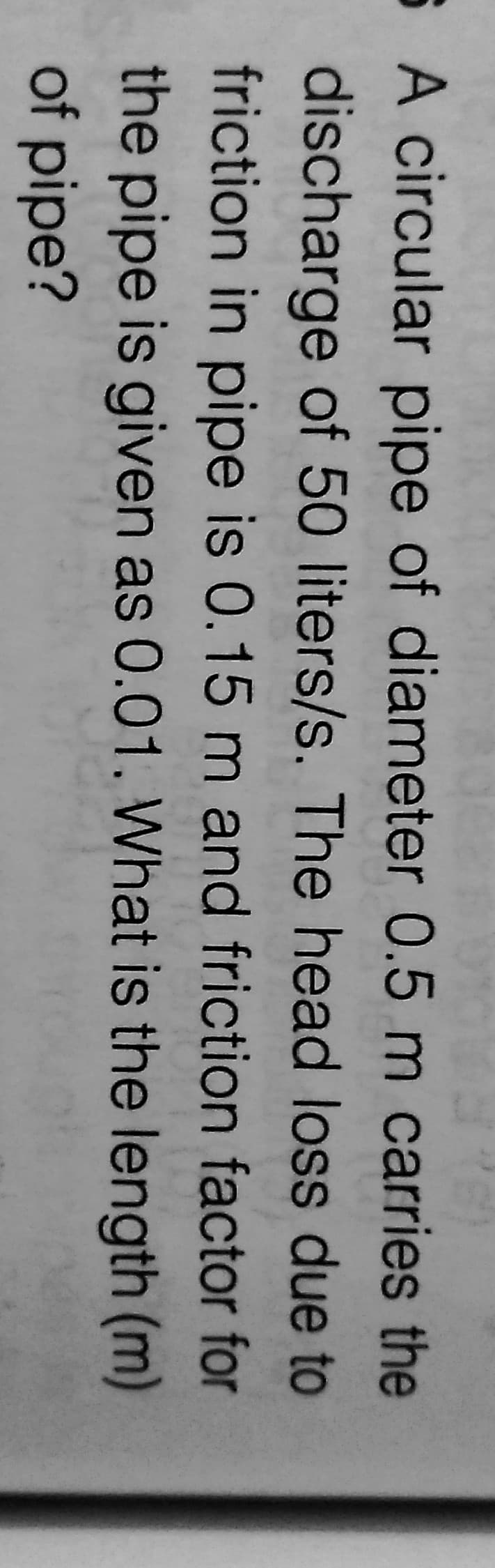 6 A circular pipe of diameter 0.5 m carries the
discharge of 50 liters/s. The head loss due to
friction in pipe is 0.15 m and friction factor for
the pipe is given as 0.01. What is the length (m)
of pipe?