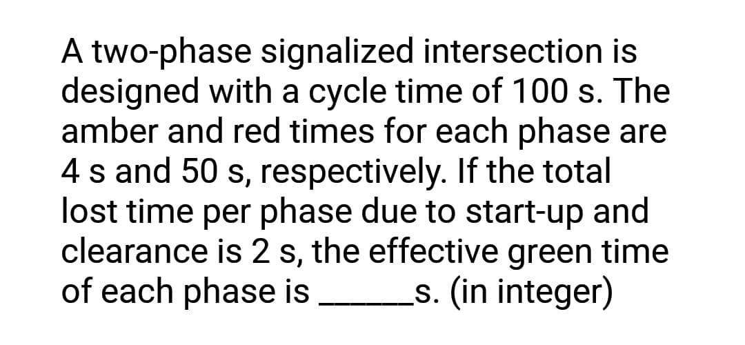 A two-phase signalized intersection is
designed with a cycle time of 100 s. The
amber and red times for each phase are
4 s and 50 s, respectively. If the total
lost time per phase due to start-up and
clearance is 2 s, the effective green time
of each phase is s. (in integer)