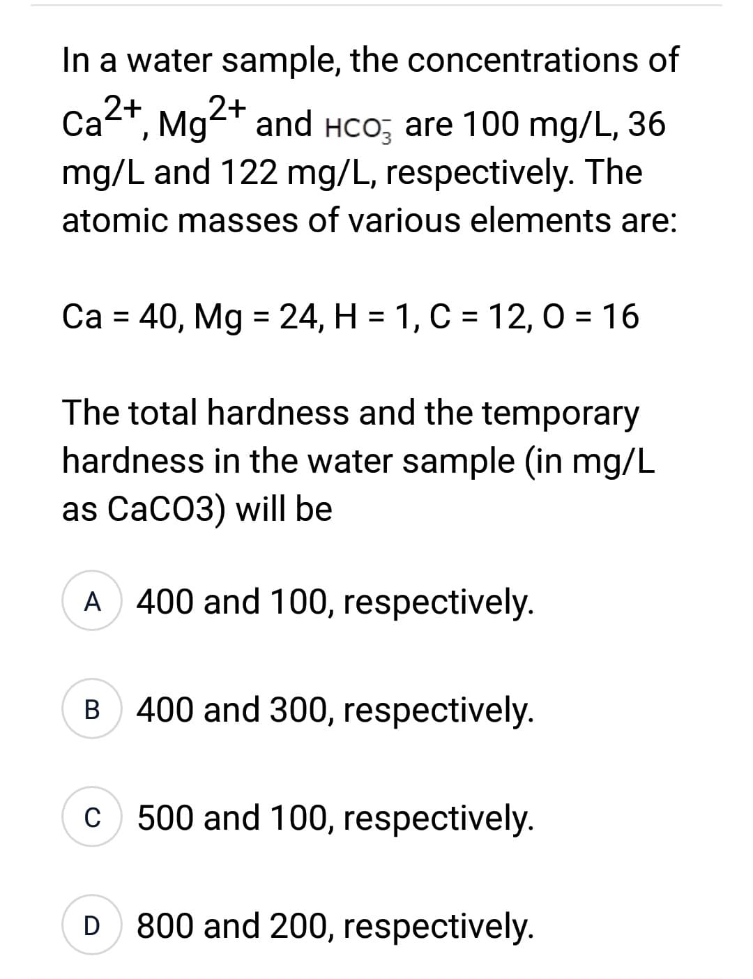 In a water sample, the concentrations of
2+
Ca²+, Mg²+ and HсO₂ are 100 mg/L, 36
mg/L and 122 mg/L, respectively. The
atomic masses of various elements are:
Ca = 40, Mg = 24, H = 1, C = 12,0 = 16
The total hardness and the temporary
hardness in the water sample (in mg/L
as CaCO3) will be
A 400 and 100, respectively.
B 400 and 300, respectively.
c) 500 and 100, respectively.
D 800 and 200, respectively.