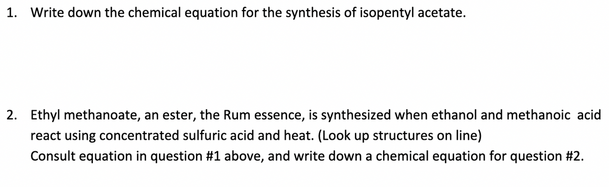 1. Write down the chemical equation for the synthesis of isopentyl acetate.
2. Ethyl methanoate, an ester, the Rum essence, is synthesized when ethanol and methanoic acid
react using concentrated sulfuric acid and heat. (Look up structures on line)
Consult equation in question #1 above, and write down a chemical equation for question #2.
