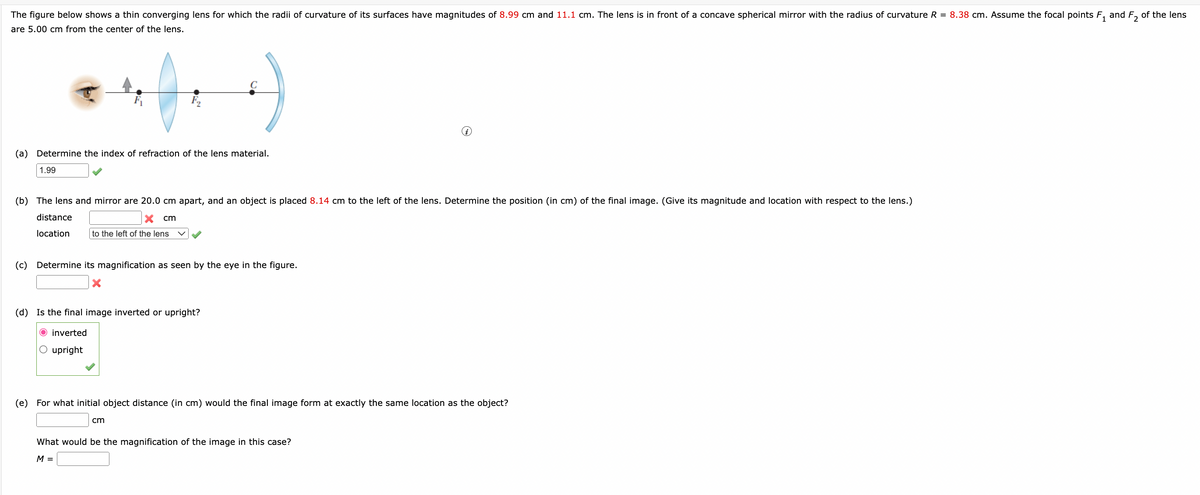 The figure below shows a thin converging lens for which the radii of curvature of its surfaces have magnitudes of 8.99 cm and 11.1 cm. The lens is in front of a concave spherical mirror with the radius of curvature R = 8.38 cm. Assume the focal points F₁ and F₂ of the lens
are 5.00 cm from the center of the lens.
(a) Determine the index of refraction of the lens material.
1.99
(b) The lens and mirror are 20.0 cm apart, and an object is placed 8.14 cm to the left of the lens. Determine the position (in cm) of the final image. (Give its magnitude and location with respect to the lens.)
distance
X cm
location
to the left of the lens
(c) Determine its magnification as seen by the eye in the figure.
X
(d) Is the final image inverted or upright?
O inverted
O upright
(e) For what initial object distance (in cm) would the final image form at exactly the same location as the object?
cm
What would be the magnification of the image in this case?
M =