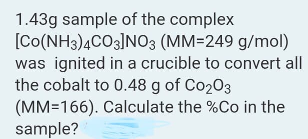 1.43g sample of the complex
[Co(NH3)4CO3]N03 (MM=249 g/mol)
was ignited in a crucible to convert all
the cobalt to 0.48 g of Co203
(MM=166). Calculate the %Co in the
sample?
