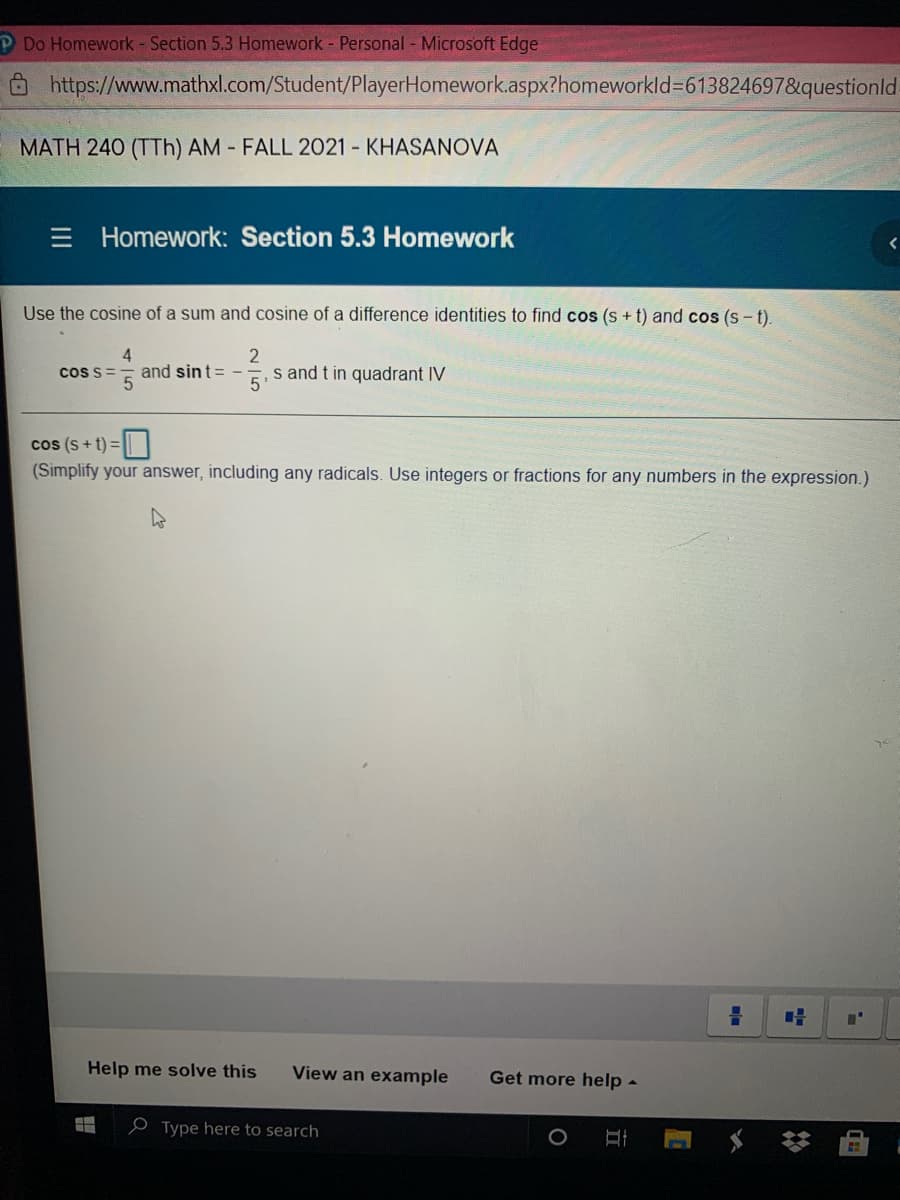 P Do Homework - Section 5.3 Homework - Personal - Microsoft Edge
O https://www.mathxl.com/Student/PlayerHomework.aspx?homeworkld=613824697&questionld
MATH 240 (TTh) AM - FALL 2021 - KHASANOVA
E Homework: Section 5.3 Homework
Use the cosine of a sum and cosine of a difference identities to find cos (s + t) and cos (s - t).
and sint= -
5'
s and t in quadrant IV
cos s=
cos (s+ t) =||
(Simplify your answer, including any radicals. Use integers or fractions for any numbers in the expression.)
Help me solve this
View an example
Get more help -
e Type here to search
%23
