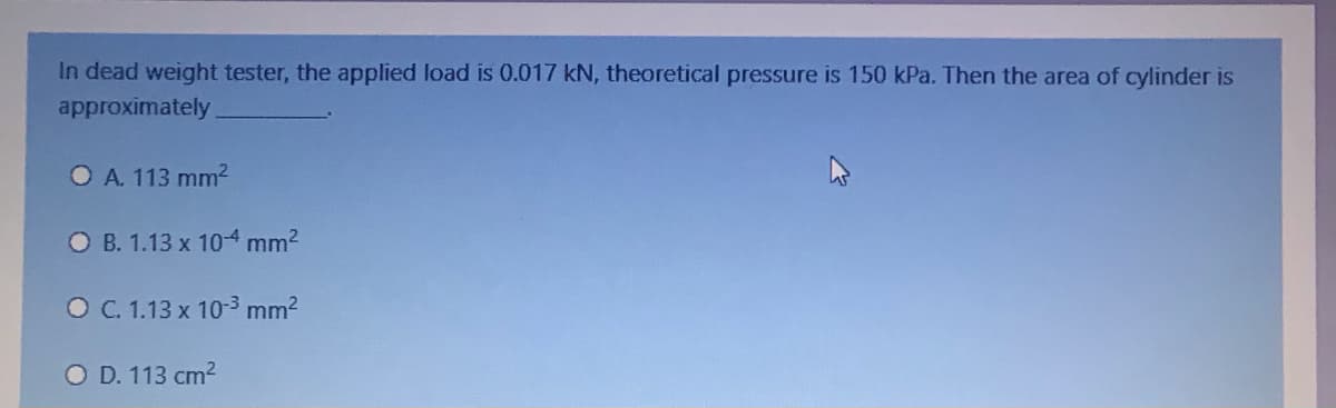 In dead weight tester, the applied load is 0.017 kN, theoretical pressure is 150 kPa. Then the area of cylinder is
approximately
O A. 113 mm2
O B. 1.13 x 10-4 mm2
O C. 1.13 x 10-3 mm2
O D. 113 cm2
