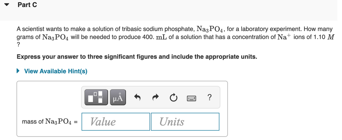 Part C
A scientist wants to make a solution of tribasic sodium phosphate, Na3 PO4, for a laboratory experiment. How many
grams of Na3 PO4 will be needed to produce 400. mL of a solution that has a concentration of Nat ions of 1.10 M
?
Express your answer to three significant figures and include the appropriate units.
• View Available Hint(s)
HA
?
mass of Na3 PO4 =
Value
Units
