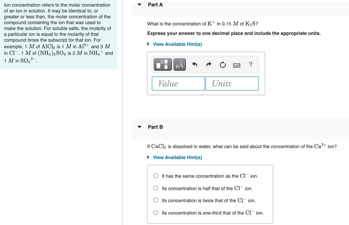 lon concentration refers to the molar concentration
Part A
of an ion in solution. It may be identical to, or
greater or less than, the molar concentration of the
compound containing the ion that was used to
make the solution. For soluble salts, the molarity of
a particular ion is equal to the molarity of that
compound times the subscript for that ion. For
example, 1 M of AlCl3 is 1 M in Al3+
in Cl. 1 M of (NH4)2SO4 is 2 M in NH4+ and
1 M in SO42-.
What is the concentration of K+ in 0.15 M of K2S?
Express your answer to one decimal place and include the appropriate units.
• View Available Hint(s)
and 3 M
HÁ
?
Value
Units
Part B
If CaCl, is dissolved in water, what can be said about the concentration of the Ca2+ ion?
• View Available Hint(s)
O It has the same concentration as the Cl¯ ion.
Its concentration is half that of the Cl¯ ion.
O Its concentration is twice that of the Ci¯ ion.
Its concentration is one-third that of the Cl ion.
