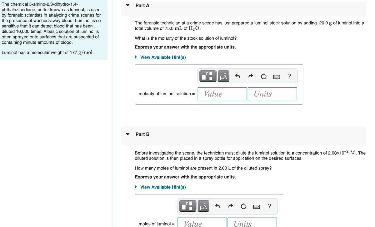 The chemical 5-amino-2,3-dihydro-1,4-
phthalazinedione, better known as luminol, is used
by forensic scientists in analyzing crime scenes for
the presence of washed-away blood. Luminol is so
sensitive that it can detect blood that has been
Part A
The forensic technician at a crime scene has just prepared a luminol stock solution by adding 20.0 g of luminol into a
total volume of 75.0 mL of H2 O.
diluted 10,000 times. A basic solution of luminol is
often sprayed onto surfaces that are suspected of
containing minute amounts of blood.
What is the molarity of the stock solution of luminol?
Express your answer with the appropriate units.
Luminol has a molecular weight of 177 g/mol.
• View Available Hint(s)
µA
?
molarity of luminol solution =
Value
Units
Part B
Before investigating the scene, the technician must dilute the luminol solution to a concentration of 2.00x10-2 M . The
diluted solution is then placed in a spray bottle for application on the desired surfaces.
How many moles of luminol are present in 2.00 L of the diluted spray?
Express your answer with the appropriate units.
View Available Hint(s)
HÅ
Value
Units
moles of luminol =
