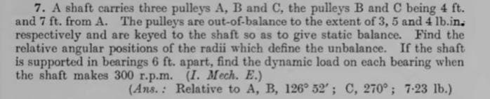 7. A shaft carries three pulleys A, B and C, the pulleys B and C being 4 ft.
and 7 ft. from A. The pulleys are out-of-balance to the extent of 3, 5 and 4 lb.in.
respectively and are keyed to the shaft so as to give static balance. Find the
relative angular positions of the radii which define the unbalance. If the shaft
is supported in bearings 6 ft. apart, find the dynamic load on each bearing when
the shaft makes 300 r.p.m.
(I. Mech. E.)
(Ans. : Relative to A, B, 126° 52'; C, 270°; 7-23 lb.)
