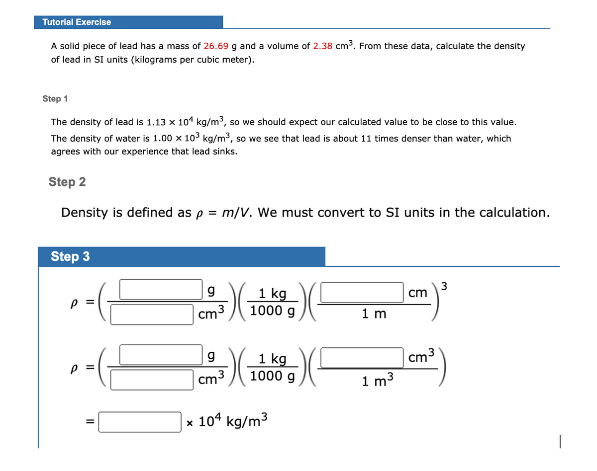 Tutorial Exercise
A solid piece of lead has a mass of 26.69 g and a volume of 2.38 cm³. From these data, calculate the density
of lead in SI units (kilograms per cubic meter).
Step 1
The density of lead is 1.13 x 104 kg/m3, so we should expect our calculated value to be close to this value.
The density of water is 1.00 × 103 kg/m³, so we see that lead is about 11 times denser than water, which
agrees with our experience that lead sinks.
Step 2
Density is defined as p = m/V. We must convert to SI units in the calculation.
Step 3
g
1 kg
1000 g
cm
3
cm
1 m
1 kg
1000 g
g
Cm3
1 m3
x 104 kg/m3
|
II
