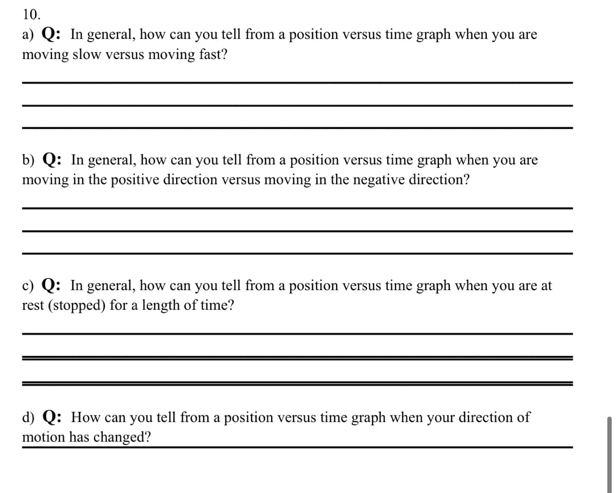 10.
a) Q: In general, how can you tell from a position versus time graph when you are
moving slow versus moving fast?
b) Q: In general, how can you tell from a position versus time graph when you are
moving in the positive direction versus moving in the negative direction?
c) Q: In general, how can you tell from a position versus time graph when you are at
rest (stopped) for a length of time?
d) Q: How can you tell from a position versus time graph when your direction of
motion has changed?
