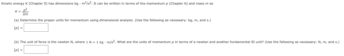 Kinetic energy K (Chapter 5) has dimensions kg · m2/s2. It can be written in terms of the momentum p (Chapter 6) and mass m as
K= p
2m
(a) Determine the proper units for momentum using dimensional analysis. (Use the following as necessary: kg, m, and s.)
[p] =
(b) The unit of force is the newton N, where 1 N = 1 kg • m/s?. What are the units of momentum p in terms of a newton and another fundamental SI unit? (Use the following as necessary: N, m, and s.)
[p] =
