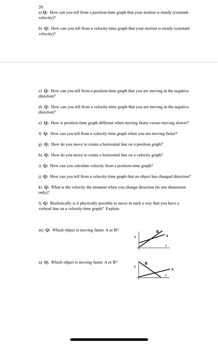 20.
a) Q: How can you tell from a position-time graph that your motion is steady (constant
velocity)?
b) Q: How can you tell from a velocity-time graph that your motion is steady (constant
velocity)?
c) Q: How can you tell from a position-time graph that you are moving in the negative
direction?
d) Q: How can you tell from a velocity-time graph that you are moving in the negative
direction?
e) Q: How is position-time graph different when moving faster versus moving slower?
f) Q: How can you tell from a velocity-time graph when you are moving faster?
g) Q: How do you move to create a horizontal line on a position graph?
h) Q: How do you move to create a horizontal line on a velocity graph?
i) Q: How can you calculate velocity from a position-time graph?
j) Q: How can you tell from a velocity-time graph that an object has changed direction?
k) Q: What is the velocity the moment when you change direction (in one dimension
only)?
I) Q: Realistically is it physically possible to move in such a way that you have a
vertical line on a velocity-time graph? Explain.
m) Q: Which object is moving faster. A or B?
t
n) Q: Which object is moving faster. A or B?
